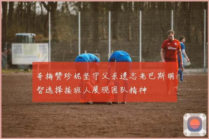 夸梅赞珍妮坚守父亲遗志老巴斯明智选择接班人展现团队精神