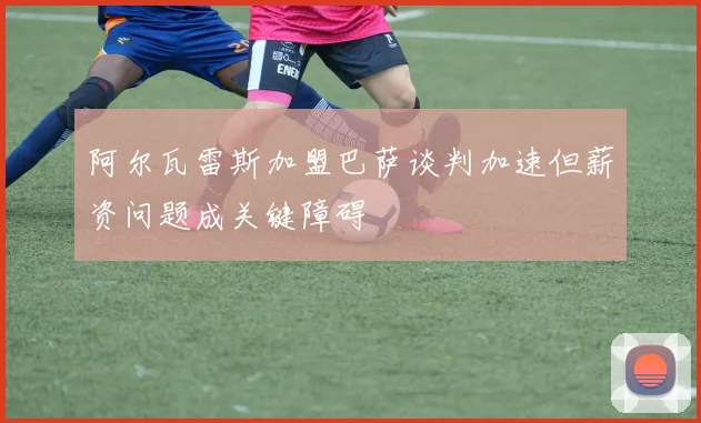 阿尔瓦雷斯加盟巴萨谈判加速但薪资问题成关键障碍