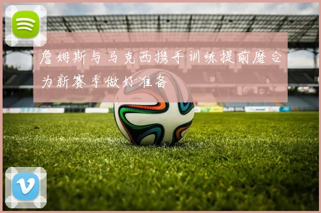詹姆斯与马克西携手训练提前磨合为新赛季做好准备
