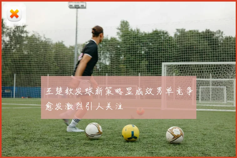 王楚钦发球新策略显成效男单竞争愈发激烈引人关注
