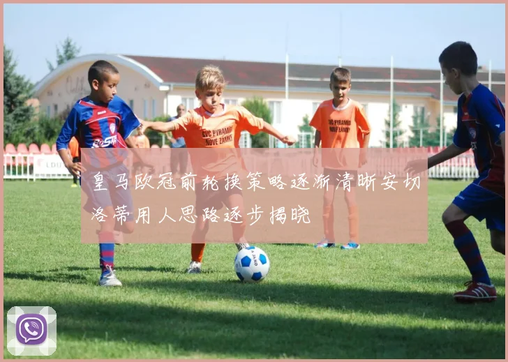 皇马欧冠前轮换策略逐渐清晰安切洛蒂用人思路逐步揭晓