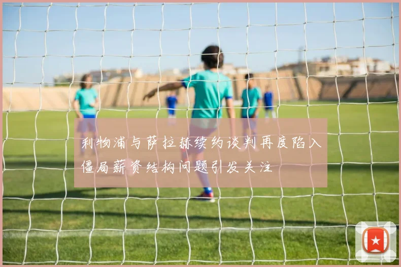 利物浦与萨拉赫续约谈判再度陷入僵局薪资结构问题引发关注