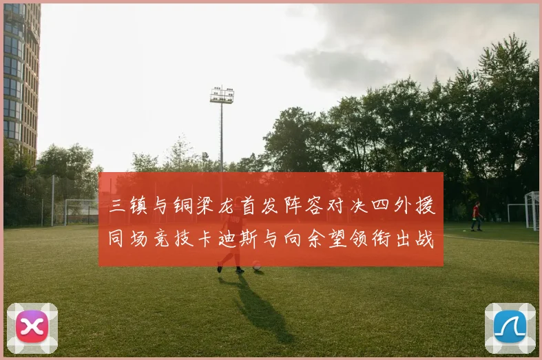 三镇与铜梁龙首发阵容对决四外援同场竞技卡迪斯与向余望领衔出战