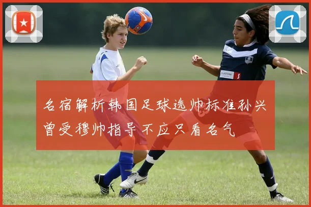 名宿解析韩国足球选帅标准孙兴慜曾受穆帅指导不应只看名气
