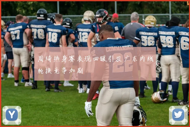 周琦热身赛表现回暖引发广东内线轮换竞争加剧